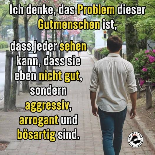 Ich denke, das Problem dieser - Gutmenschen ist,
dass jeder sehen
kann, dass sie
eben nicht gut,
sondern
aggressiv,
arrogant und
bösartig sind.