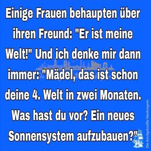 Einige Frauen behaupten über ihren Freund: - "Er ist meine Welt!" Und ich denke mir dann immer: "Mädel, das ist schon deine 4. Welt in zwei Monaten. Was hast du vor? Ein neues Sonnensystem aufzubauen?"