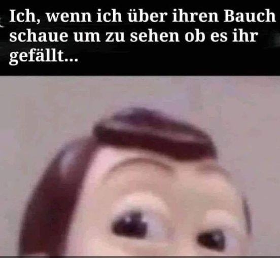 Ich, wenn ich über ihren Bauch schaue um zu sehen ob es ihr gefällt...