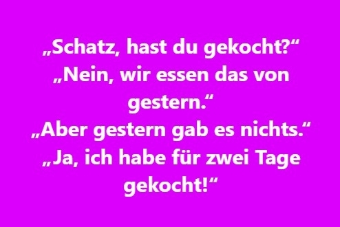 „Schatz, hast du gekocht?“ „Nein, wir essen das von gestern.“ „Aber gestern gab es nichts.“ „Ja, ich habe für zwei Tage gekocht!“