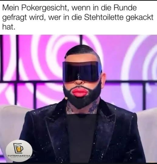 Mein Pokergesicht, wenn in die Runde - gefragt wird, wer in die Stehtoilette gekackt
hat.