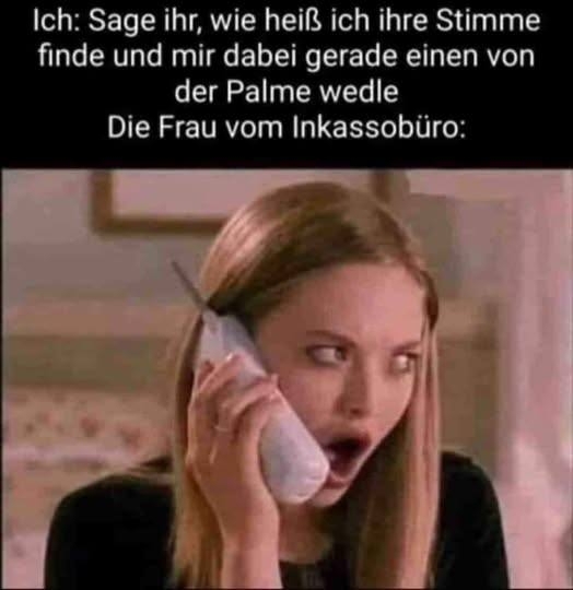 Ich: Sage ihr, - wie heiß ich ihre Stimme finde
und mir dabei gerade einen von
der Palme wedele
Die Frau vom Inkassobüro: