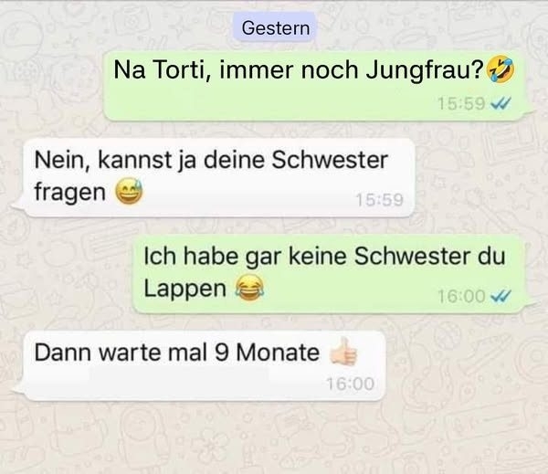 Na Torti, immer noch Jungfrau?🤣 -  - Nein, kannst ja deine Schwester fragen 😅 - Ich habe gar keine Schwester du Lappen 😂 - Dann warte mal 9 Monate 👍