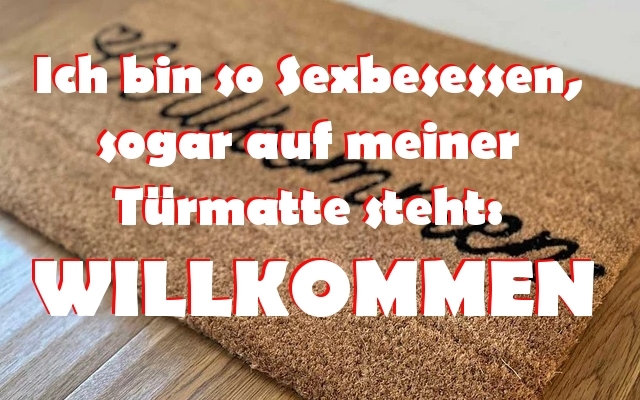 Ich bin so Sexbesessen, - sogar auf meiner 
Türmatte steht: 
WILLKOMMEN