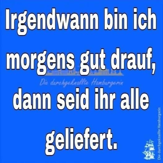 Irgendwann bin ich morgens gut drauf, dann seid ihr allegeliefert.