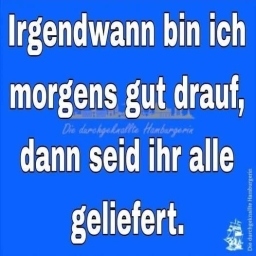 Irgendwann bin ich morgens gut drauf, dann seid ihr allegeliefert.